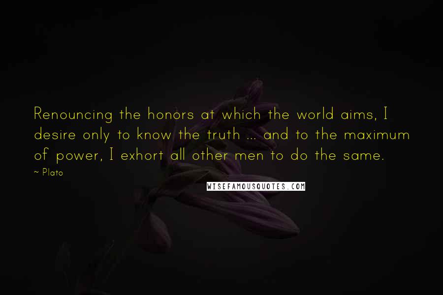 Plato Quotes: Renouncing the honors at which the world aims, I desire only to know the truth ... and to the maximum of power, I exhort all other men to do the same.