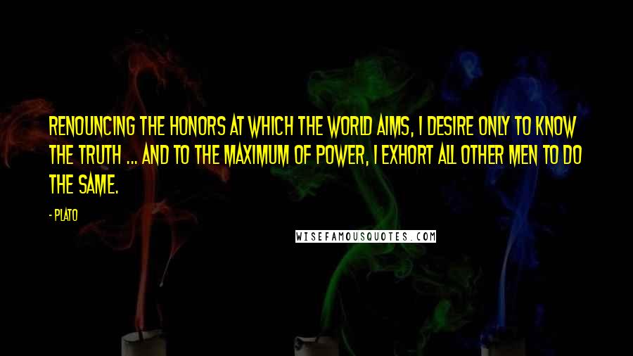 Plato Quotes: Renouncing the honors at which the world aims, I desire only to know the truth ... and to the maximum of power, I exhort all other men to do the same.