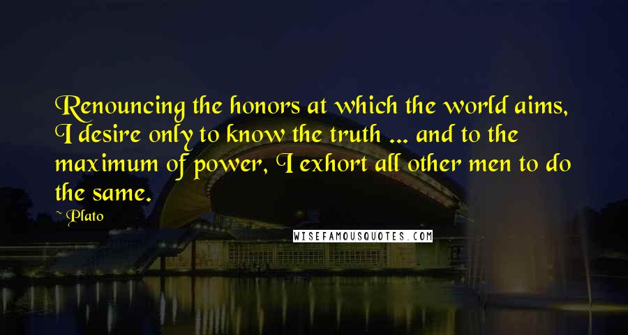 Plato Quotes: Renouncing the honors at which the world aims, I desire only to know the truth ... and to the maximum of power, I exhort all other men to do the same.