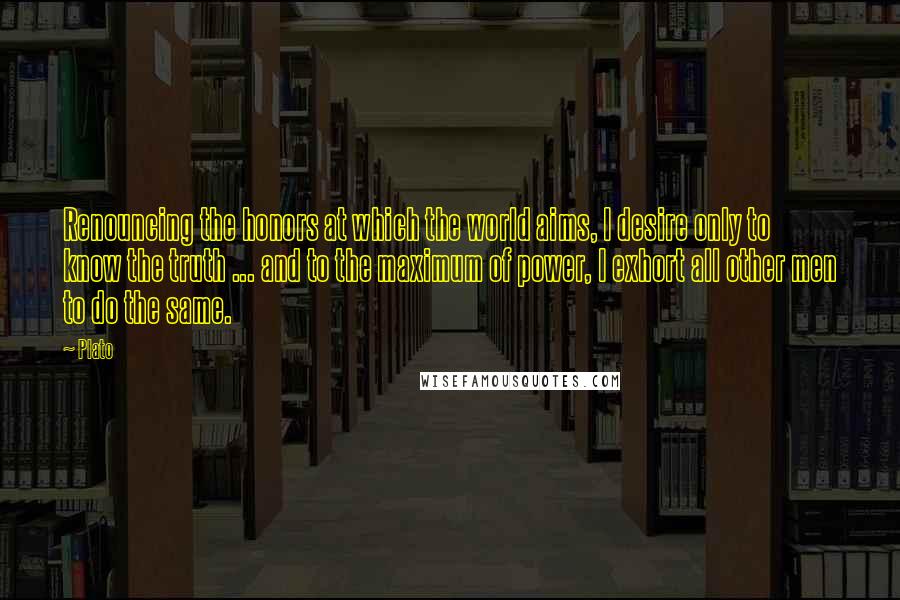 Plato Quotes: Renouncing the honors at which the world aims, I desire only to know the truth ... and to the maximum of power, I exhort all other men to do the same.