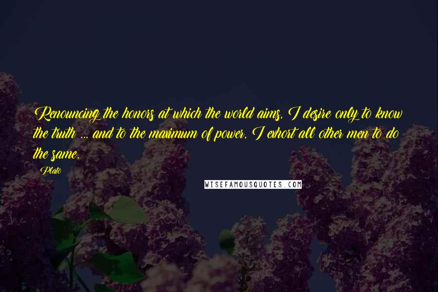 Plato Quotes: Renouncing the honors at which the world aims, I desire only to know the truth ... and to the maximum of power, I exhort all other men to do the same.