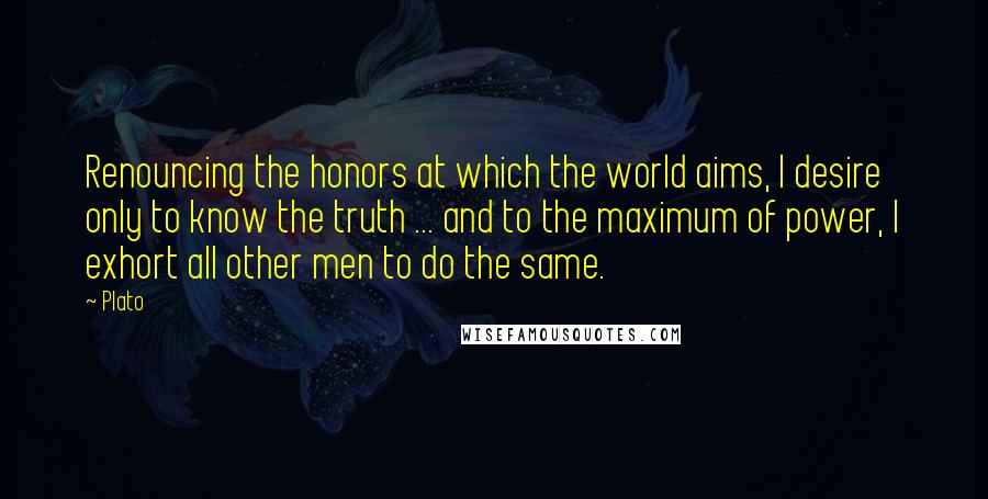 Plato Quotes: Renouncing the honors at which the world aims, I desire only to know the truth ... and to the maximum of power, I exhort all other men to do the same.