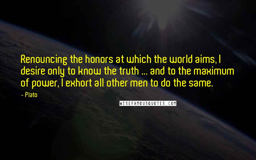 Plato Quotes: Renouncing the honors at which the world aims, I desire only to know the truth ... and to the maximum of power, I exhort all other men to do the same.