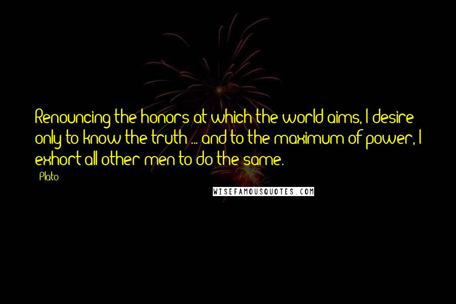 Plato Quotes: Renouncing the honors at which the world aims, I desire only to know the truth ... and to the maximum of power, I exhort all other men to do the same.