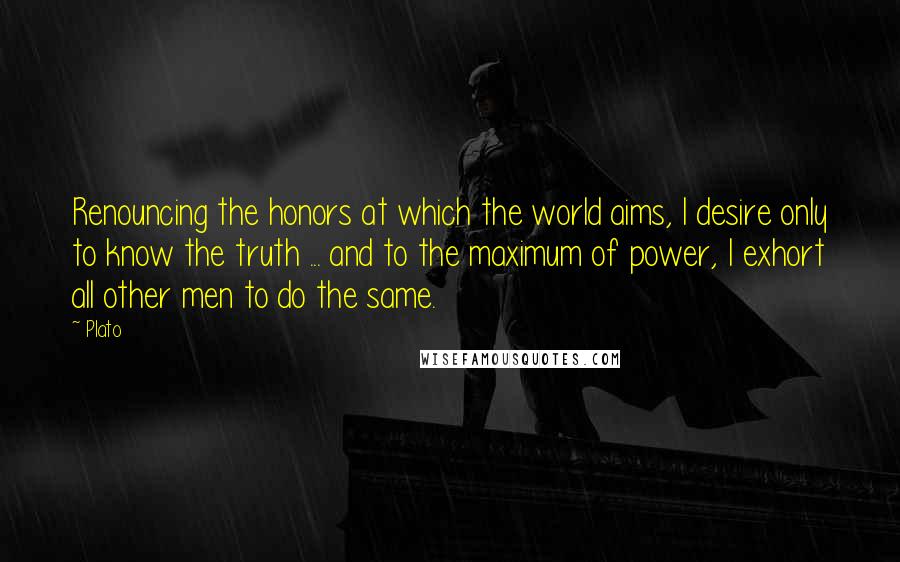 Plato Quotes: Renouncing the honors at which the world aims, I desire only to know the truth ... and to the maximum of power, I exhort all other men to do the same.