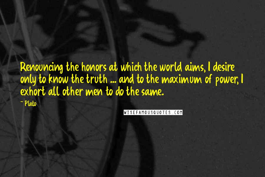 Plato Quotes: Renouncing the honors at which the world aims, I desire only to know the truth ... and to the maximum of power, I exhort all other men to do the same.