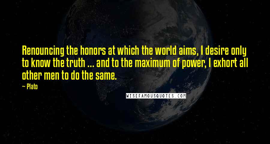 Plato Quotes: Renouncing the honors at which the world aims, I desire only to know the truth ... and to the maximum of power, I exhort all other men to do the same.