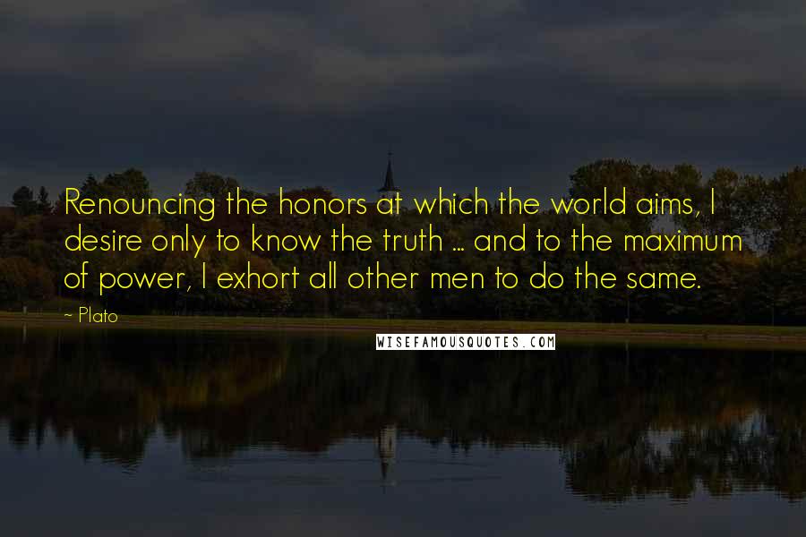 Plato Quotes: Renouncing the honors at which the world aims, I desire only to know the truth ... and to the maximum of power, I exhort all other men to do the same.