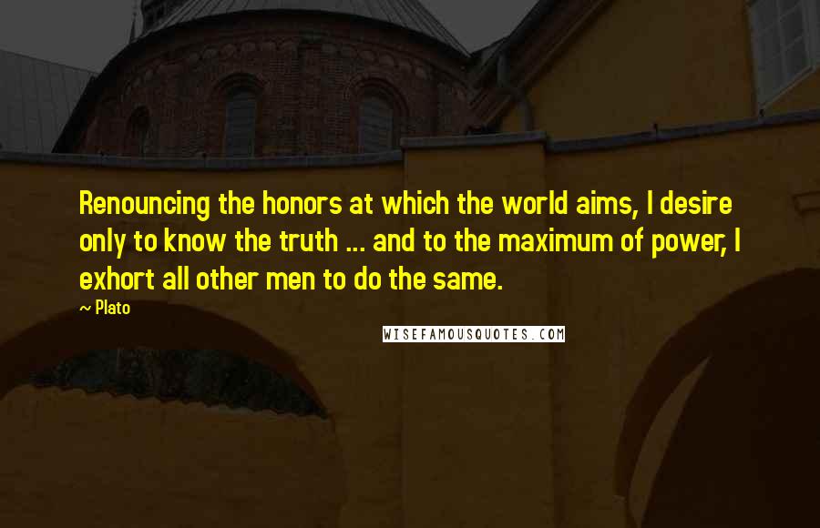 Plato Quotes: Renouncing the honors at which the world aims, I desire only to know the truth ... and to the maximum of power, I exhort all other men to do the same.