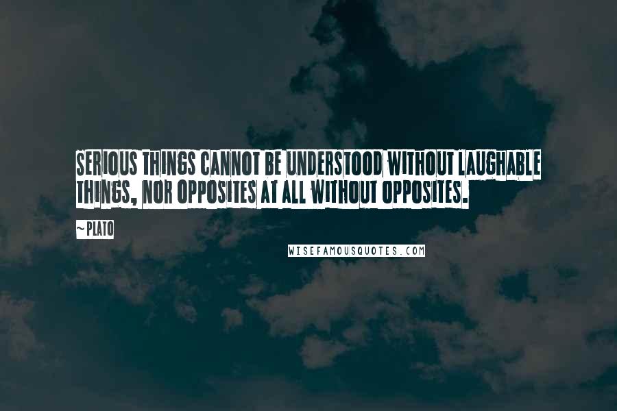Plato Quotes: Serious things cannot be understood without laughable things, nor opposites at all without opposites.