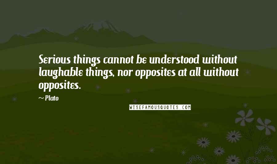 Plato Quotes: Serious things cannot be understood without laughable things, nor opposites at all without opposites.