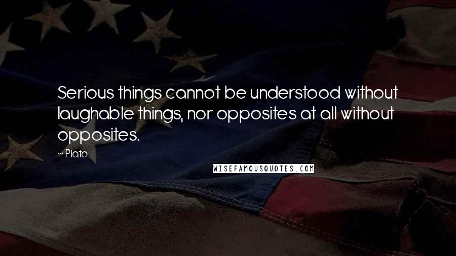 Plato Quotes: Serious things cannot be understood without laughable things, nor opposites at all without opposites.