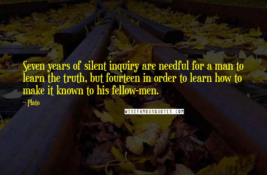 Plato Quotes: Seven years of silent inquiry are needful for a man to learn the truth, but fourteen in order to learn how to make it known to his fellow-men.