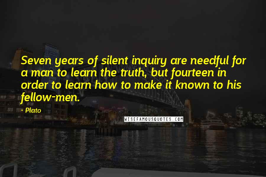 Plato Quotes: Seven years of silent inquiry are needful for a man to learn the truth, but fourteen in order to learn how to make it known to his fellow-men.