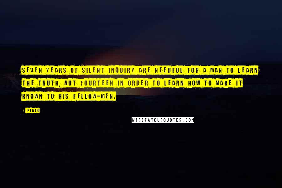 Plato Quotes: Seven years of silent inquiry are needful for a man to learn the truth, but fourteen in order to learn how to make it known to his fellow-men.