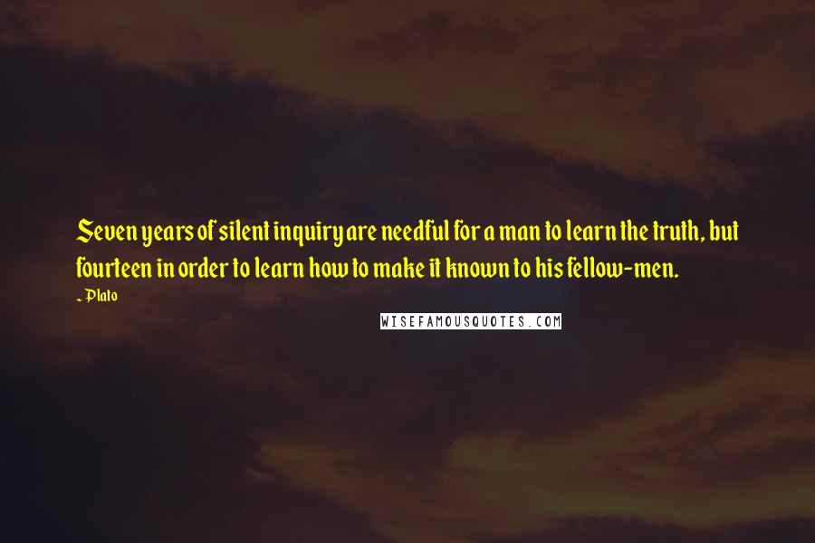 Plato Quotes: Seven years of silent inquiry are needful for a man to learn the truth, but fourteen in order to learn how to make it known to his fellow-men.