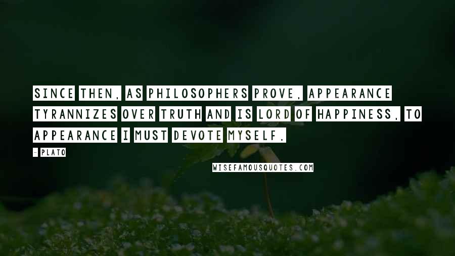 Plato Quotes: Since then, as philosophers prove, appearance tyrannizes over truth and is lord of happiness, to appearance I must devote myself.