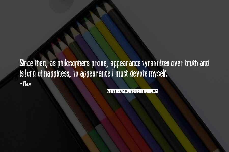 Plato Quotes: Since then, as philosophers prove, appearance tyrannizes over truth and is lord of happiness, to appearance I must devote myself.