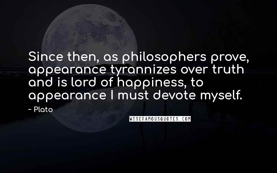 Plato Quotes: Since then, as philosophers prove, appearance tyrannizes over truth and is lord of happiness, to appearance I must devote myself.