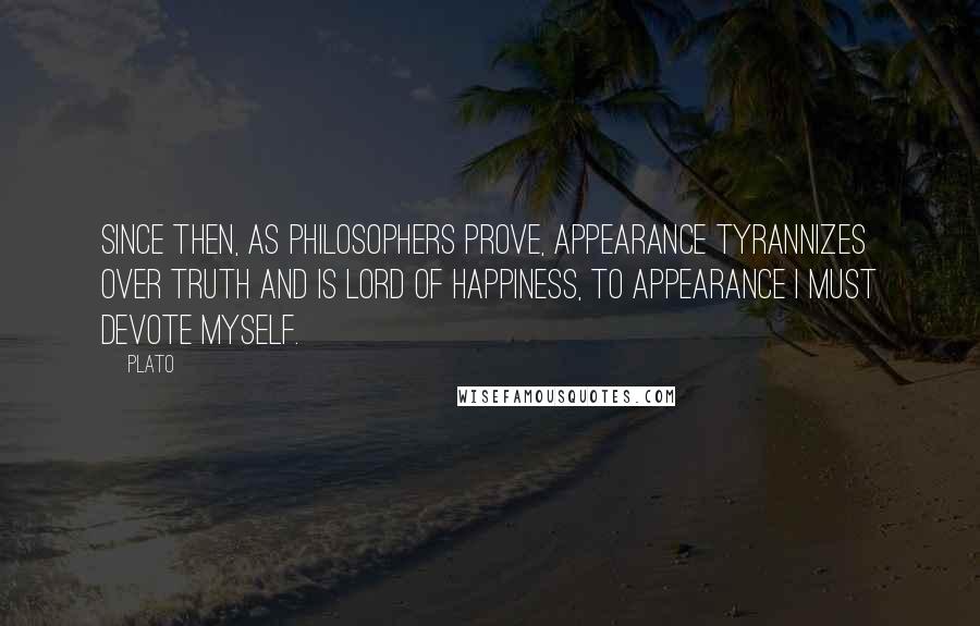 Plato Quotes: Since then, as philosophers prove, appearance tyrannizes over truth and is lord of happiness, to appearance I must devote myself.