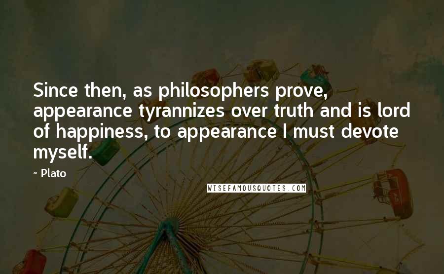 Plato Quotes: Since then, as philosophers prove, appearance tyrannizes over truth and is lord of happiness, to appearance I must devote myself.