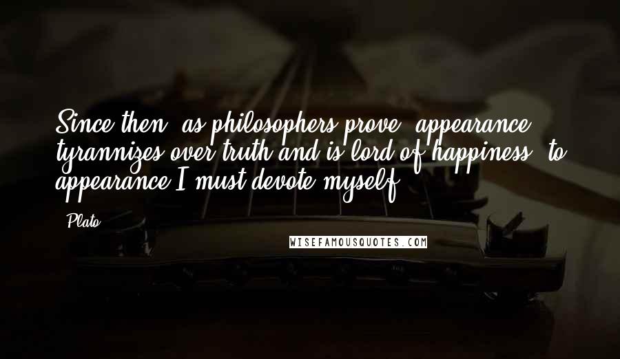 Plato Quotes: Since then, as philosophers prove, appearance tyrannizes over truth and is lord of happiness, to appearance I must devote myself.