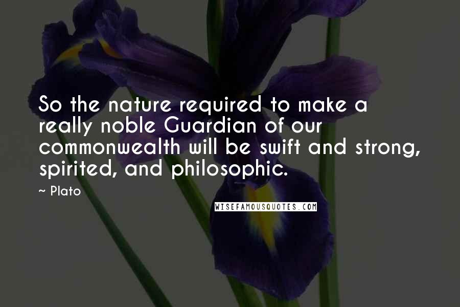 Plato Quotes: So the nature required to make a really noble Guardian of our commonwealth will be swift and strong, spirited, and philosophic.