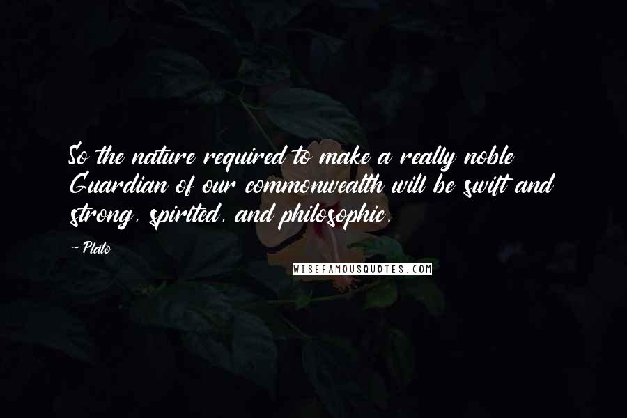 Plato Quotes: So the nature required to make a really noble Guardian of our commonwealth will be swift and strong, spirited, and philosophic.