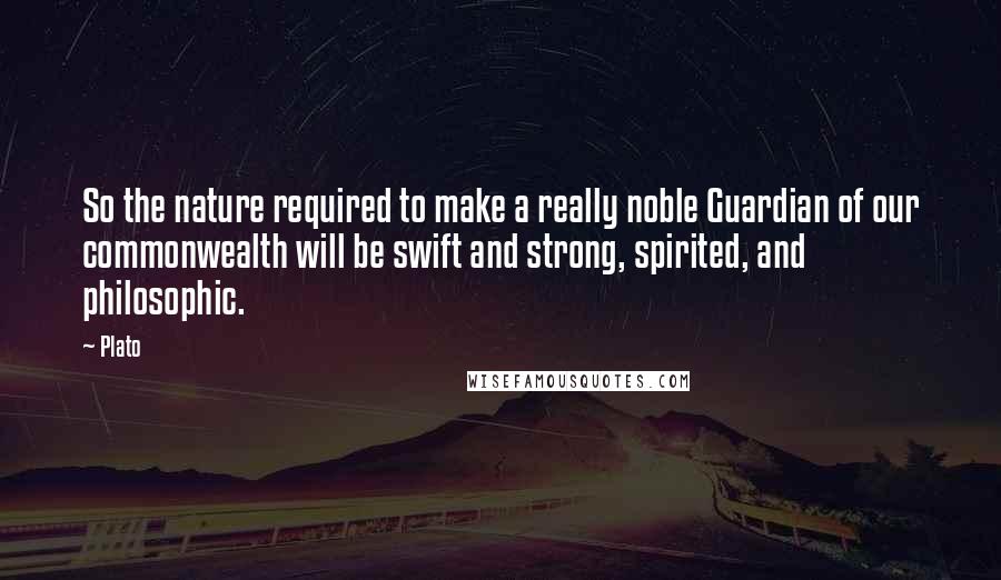 Plato Quotes: So the nature required to make a really noble Guardian of our commonwealth will be swift and strong, spirited, and philosophic.