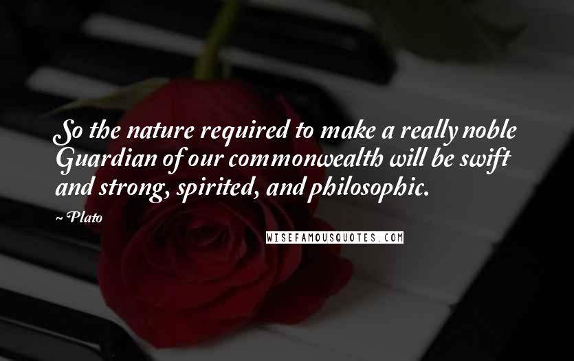 Plato Quotes: So the nature required to make a really noble Guardian of our commonwealth will be swift and strong, spirited, and philosophic.