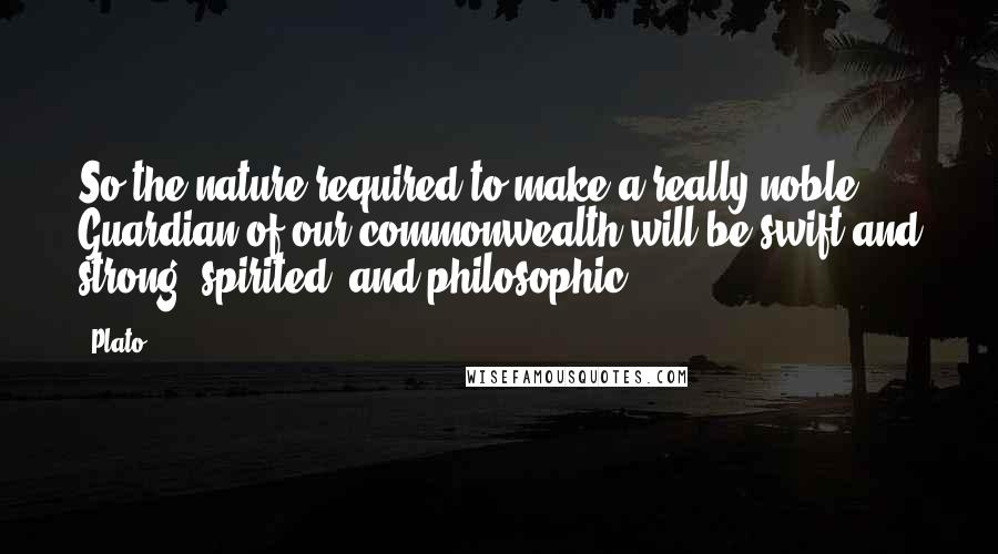 Plato Quotes: So the nature required to make a really noble Guardian of our commonwealth will be swift and strong, spirited, and philosophic.