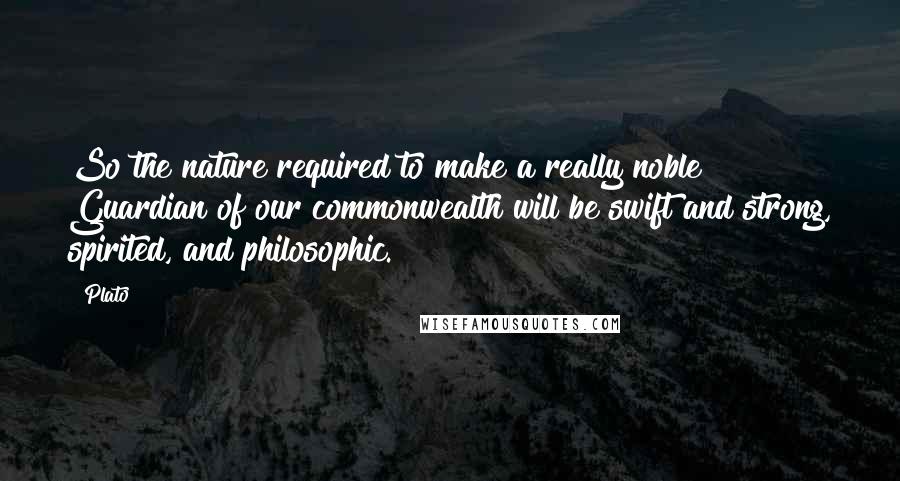 Plato Quotes: So the nature required to make a really noble Guardian of our commonwealth will be swift and strong, spirited, and philosophic.