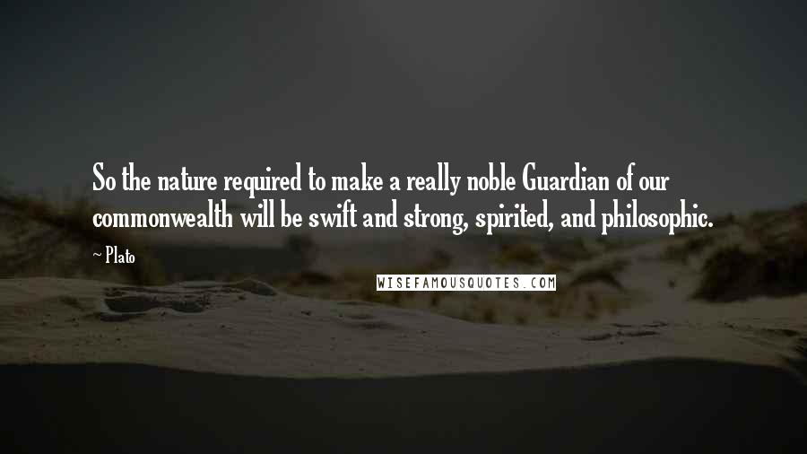 Plato Quotes: So the nature required to make a really noble Guardian of our commonwealth will be swift and strong, spirited, and philosophic.