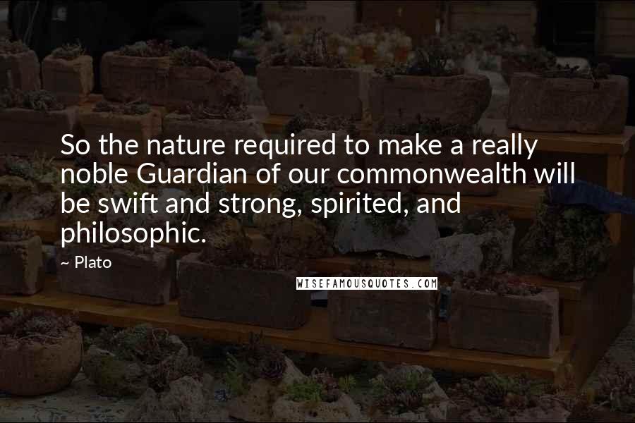 Plato Quotes: So the nature required to make a really noble Guardian of our commonwealth will be swift and strong, spirited, and philosophic.