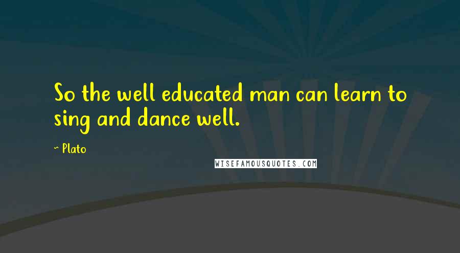 Plato Quotes: So the well educated man can learn to sing and dance well.