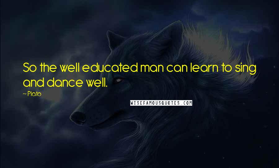 Plato Quotes: So the well educated man can learn to sing and dance well.