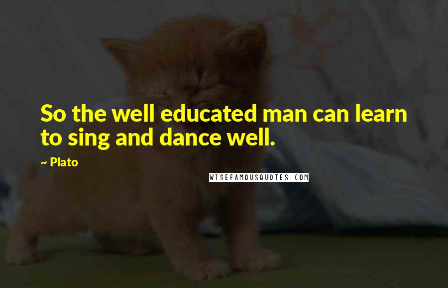 Plato Quotes: So the well educated man can learn to sing and dance well.