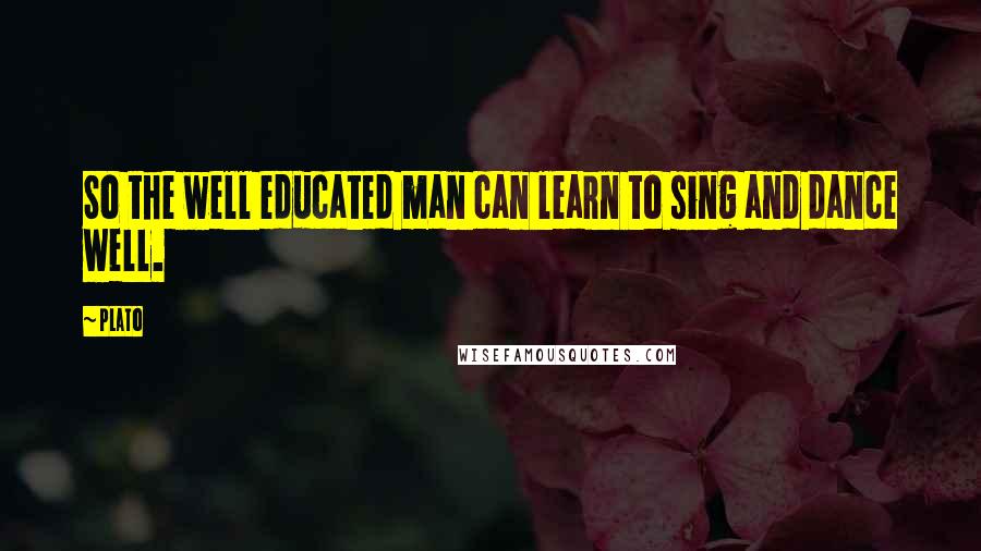 Plato Quotes: So the well educated man can learn to sing and dance well.