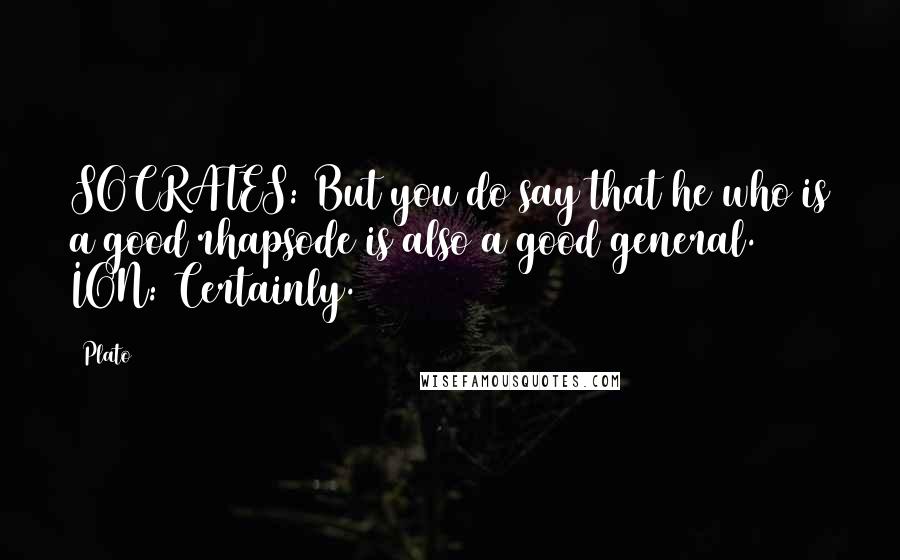 Plato Quotes: SOCRATES: But you do say that he who is a good rhapsode is also a good general. ION: Certainly.