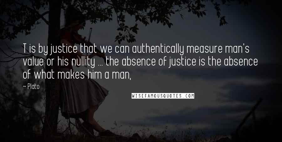 Plato Quotes: T is by justice that we can authentically measure man's value or his nullity ... the absence of justice is the absence of what makes him a man,