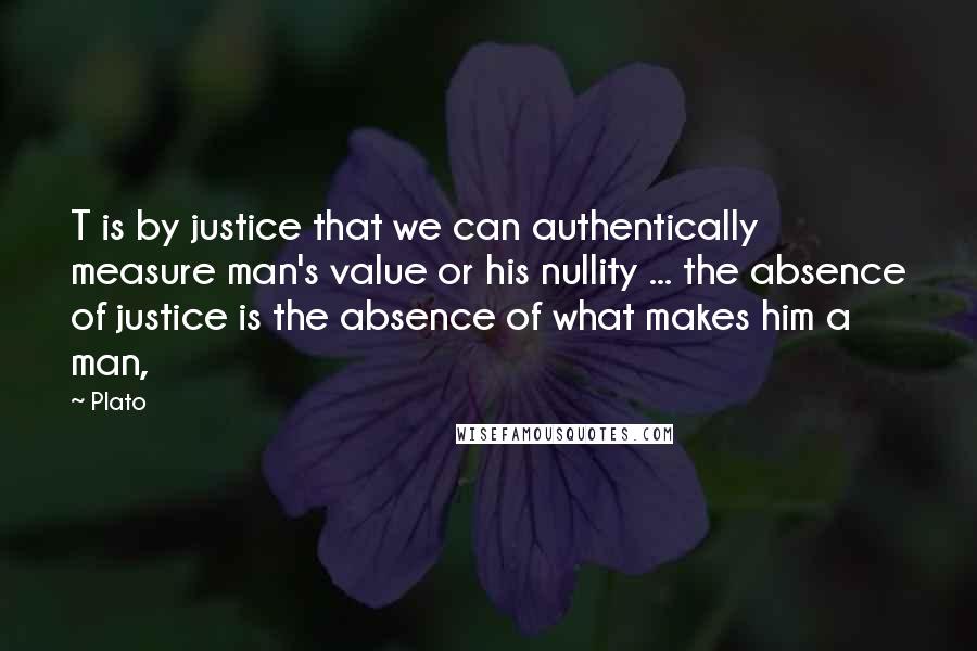 Plato Quotes: T is by justice that we can authentically measure man's value or his nullity ... the absence of justice is the absence of what makes him a man,