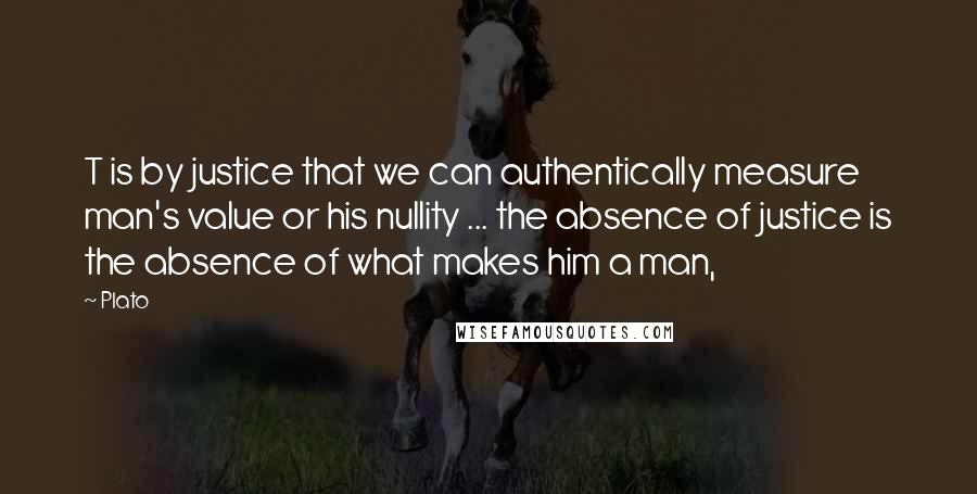 Plato Quotes: T is by justice that we can authentically measure man's value or his nullity ... the absence of justice is the absence of what makes him a man,