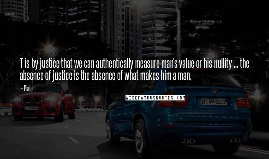 Plato Quotes: T is by justice that we can authentically measure man's value or his nullity ... the absence of justice is the absence of what makes him a man,