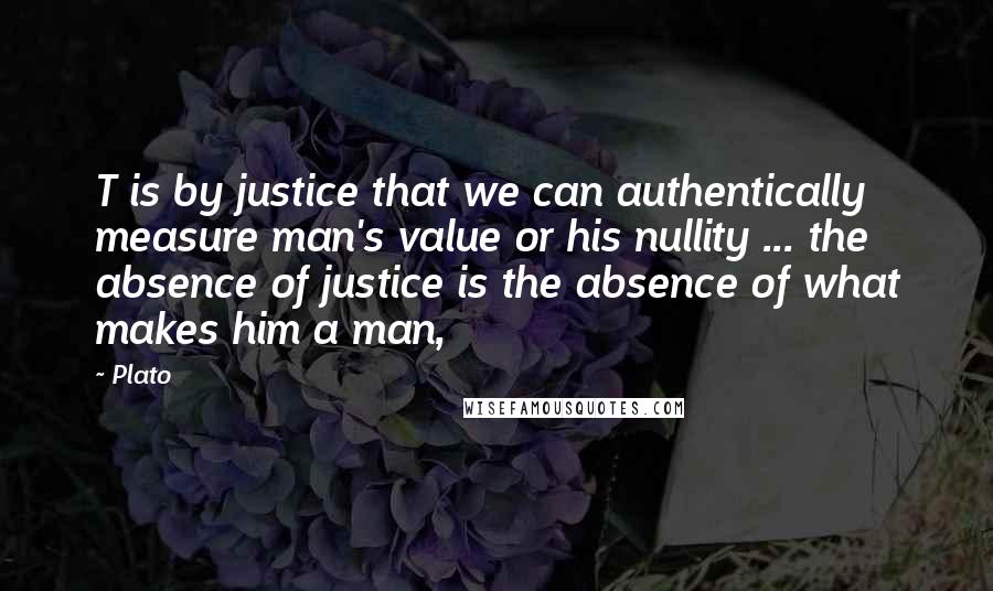 Plato Quotes: T is by justice that we can authentically measure man's value or his nullity ... the absence of justice is the absence of what makes him a man,