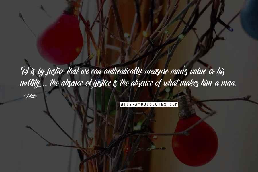 Plato Quotes: T is by justice that we can authentically measure man's value or his nullity ... the absence of justice is the absence of what makes him a man,