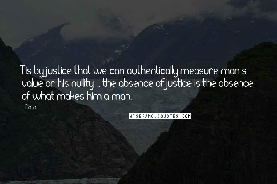 Plato Quotes: T is by justice that we can authentically measure man's value or his nullity ... the absence of justice is the absence of what makes him a man,