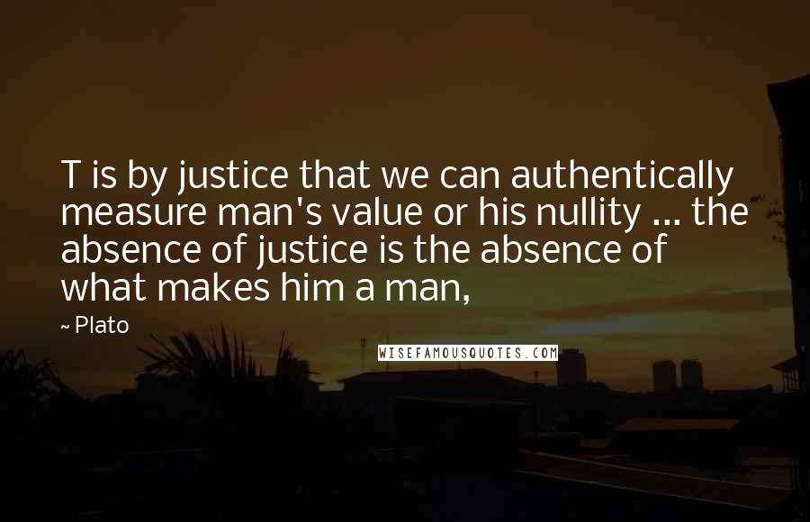 Plato Quotes: T is by justice that we can authentically measure man's value or his nullity ... the absence of justice is the absence of what makes him a man,