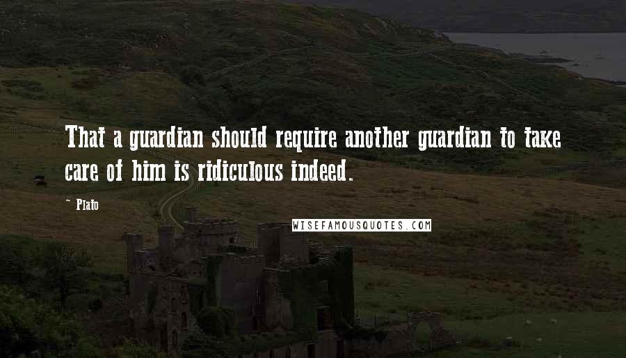 Plato Quotes: That a guardian should require another guardian to take care of him is ridiculous indeed.