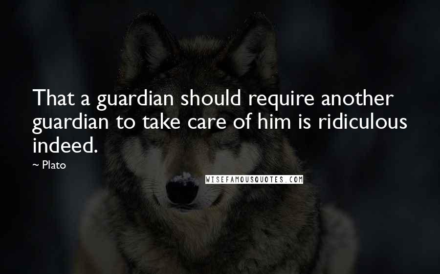 Plato Quotes: That a guardian should require another guardian to take care of him is ridiculous indeed.