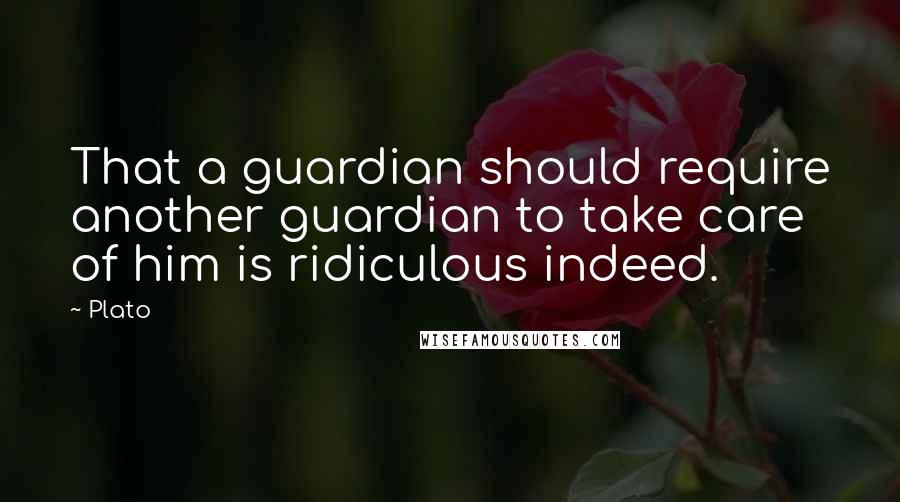 Plato Quotes: That a guardian should require another guardian to take care of him is ridiculous indeed.